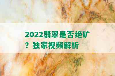 2022翡翠是否绝矿？独家视频解析