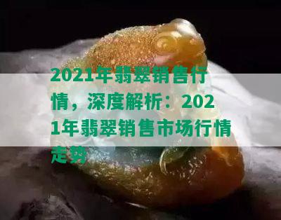 2021年翡翠销售行情，深度解析：2021年翡翠销售市场行情走势