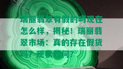 瑞丽翡翠有假的吗现在怎么样，揭秘！瑞丽翡翠市场：真的存在假货吗？现状如何？