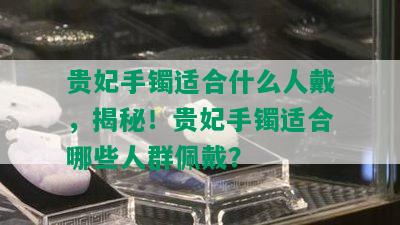 贵妃手镯适合什么人戴，揭秘！贵妃手镯适合哪些人群佩戴？