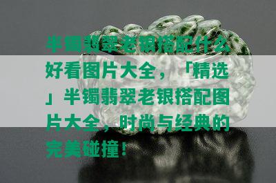 半镯翡翠老银搭配什么好看图片大全，「精选」半镯翡翠老银搭配图片大全，时尚与经典的完美碰撞！