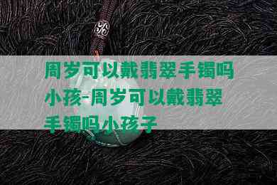 周岁可以戴翡翠手镯吗小孩-周岁可以戴翡翠手镯吗小孩子