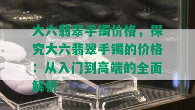 大六翡翠手镯价格，探究大六翡翠手镯的价格：从入门到高端的全面解析