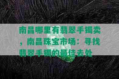 南昌哪里有翡翠手镯卖，南昌珠宝市场：寻找翡翠手镯的更佳去处