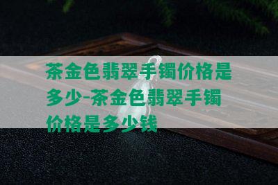 茶金色翡翠手镯价格是多少-茶金色翡翠手镯价格是多少钱