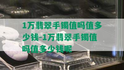 1万翡翠手镯值吗值多少钱-1万翡翠手镯值吗值多少钱呢