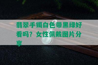 翡翠手镯白色带黑绿好看吗？女性佩戴图片分享