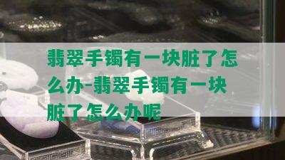 翡翠手镯有一块脏了怎么办-翡翠手镯有一块脏了怎么办呢