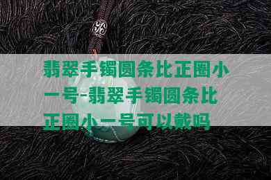 翡翠手镯圆条比正圈小一号-翡翠手镯圆条比正圈小一号可以戴吗