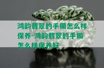 鸿韵翡翠的手镯怎么样保养-鸿韵翡翠的手镯怎么样保养好