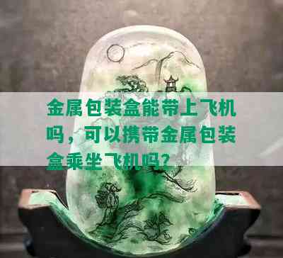 金属包装盒能带上飞机吗，可以携带金属包装盒乘坐飞机吗？