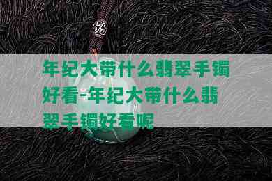 年纪大带什么翡翠手镯好看-年纪大带什么翡翠手镯好看呢