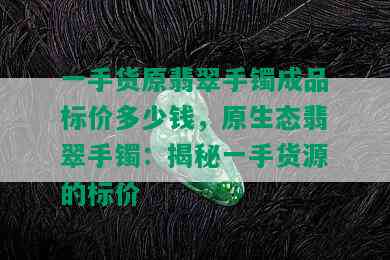 一手货原翡翠手镯成品标价多少钱，原生态翡翠手镯：揭秘一手货源的标价