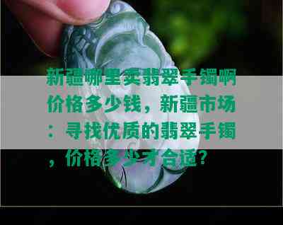 新疆哪里卖翡翠手镯啊价格多少钱，新疆市场：寻找优质的翡翠手镯，价格多少才合适？