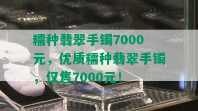 糯种翡翠手镯7000元，优质糯种翡翠手镯，仅售7000元！