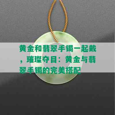 黄金和翡翠手镯一起戴，璀璨夺目：黄金与翡翠手镯的完美搭配