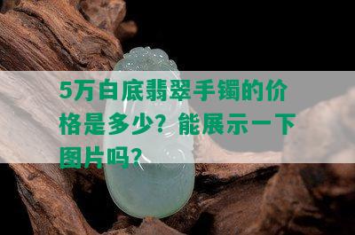 5万白底翡翠手镯的价格是多少？能展示一下图片吗？