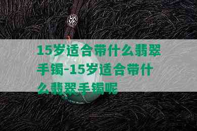 15岁适合带什么翡翠手镯-15岁适合带什么翡翠手镯呢