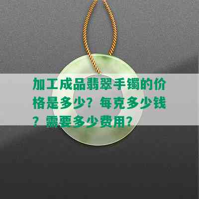 加工成品翡翠手镯的价格是多少？每克多少钱？需要多少费用？