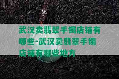 武汉卖翡翠手镯店铺有哪些-武汉卖翡翠手镯店铺有哪些地方