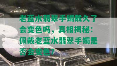 老蓝水翡翠手镯戴久了会变色吗，真相揭秘：佩戴老蓝水翡翠手镯是否会变色？