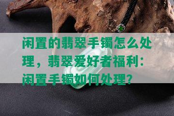 闲置的翡翠手镯怎么处理，翡翠爱好者福利：闲置手镯如何处理？