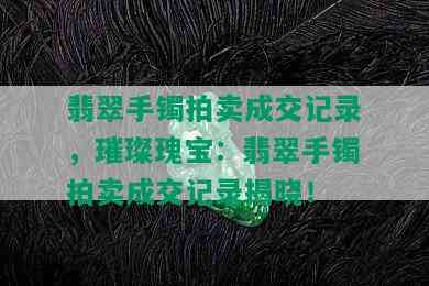 翡翠手镯拍卖成交记录，璀璨瑰宝：翡翠手镯拍卖成交记录揭晓！