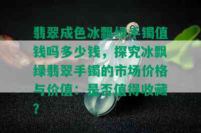 翡翠成色冰飘绿手镯值钱吗多少钱，探究冰飘绿翡翠手镯的市场价格与价值：是否值得收藏？