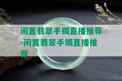 闲置翡翠手镯直播推荐-闲置翡翠手镯直播推荐