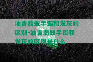 油青翡翠手镯和发灰的区别-油青翡翠手镯和发灰的区别是什么