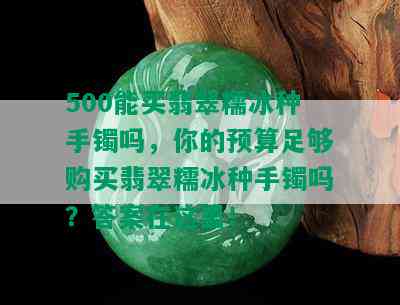 500能买翡翠糯冰种手镯吗，你的预算足够购买翡翠糯冰种手镯吗？答案在这里！