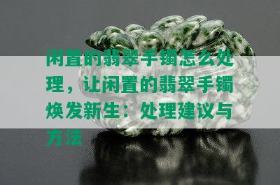 闲置的翡翠手镯怎么处理，让闲置的翡翠手镯焕发新生：处理建议与方法