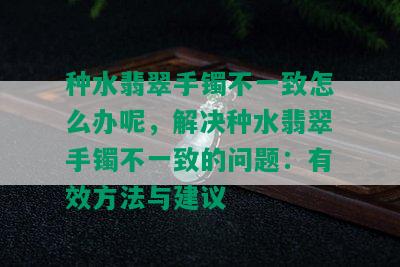 种水翡翠手镯不一致怎么办呢，解决种水翡翠手镯不一致的问题：有效方法与建议