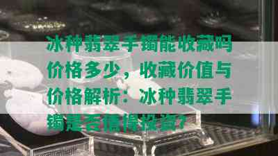 冰种翡翠手镯能收藏吗价格多少，收藏价值与价格解析：冰种翡翠手镯是否值得投资？