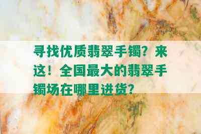 寻找优质翡翠手镯？来这！全国更大的翡翠手镯场在哪里进货？