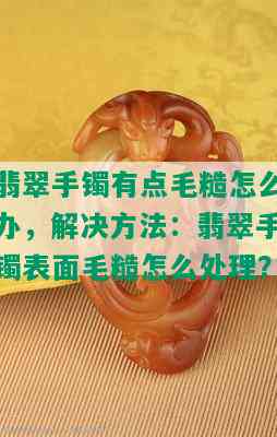 翡翠手镯有点毛糙怎么办，解决方法：翡翠手镯表面毛糙怎么处理？