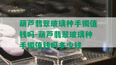 葫芦翡翠玻璃种手镯值钱吗-葫芦翡翠玻璃种手镯值钱吗多少钱