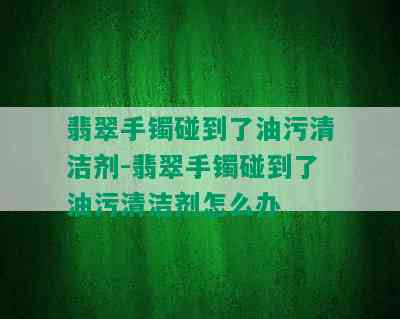 翡翠手镯碰到了油污清洁剂-翡翠手镯碰到了油污清洁剂怎么办