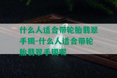 什么人适合带轮胎翡翠手镯-什么人适合带轮胎翡翠手镯呢