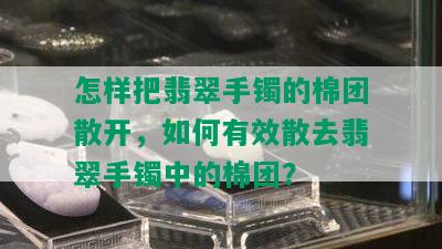 怎样把翡翠手镯的棉团散开，如何有效散去翡翠手镯中的棉团？