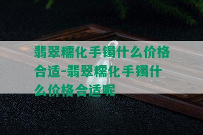 翡翠糯化手镯什么价格合适-翡翠糯化手镯什么价格合适呢