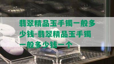 翡翠精品玉手镯一般多少钱-翡翠精品玉手镯一般多少钱一个