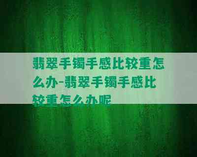 翡翠手镯手感比较重怎么办-翡翠手镯手感比较重怎么办呢