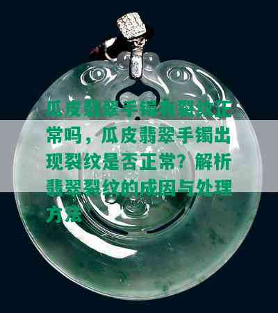 瓜皮翡翠手镯有裂纹正常吗，瓜皮翡翠手镯出现裂纹是否正常？解析翡翠裂纹的成因与处理方法