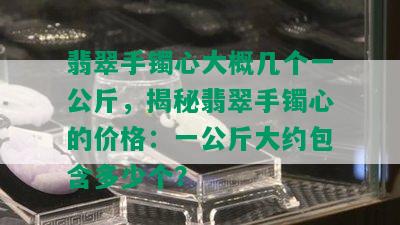 翡翠手镯心大概几个一公斤，揭秘翡翠手镯心的价格：一公斤大约包含多少个？