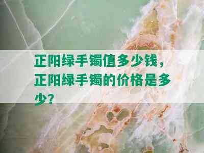 正阳绿手镯值多少钱，正阳绿手镯的价格是多少？