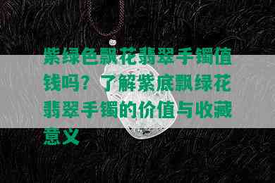 紫绿色飘花翡翠手镯值钱吗？了解紫底飘绿花翡翠手镯的价值与收藏意义