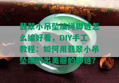 翡翠小吊坠编绳脚链怎么编好看，DIY手工教程：如何用翡翠小吊坠编织出美丽的脚链？