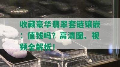 收藏豪华翡翠套链镶嵌：值钱吗？高清图、视频全解析！