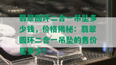 翡翠圆环二合一吊坠多少钱，价格揭秘：翡翠圆环二合一吊坠的售价是多少？